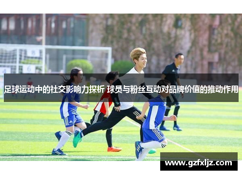 足球运动中的社交影响力探析 球员与粉丝互动对品牌价值的推动作用